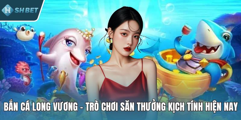 Bắn Cá Long Vương – Trò Chơi Săn Thưởng Kịch Tính Hiện Nay