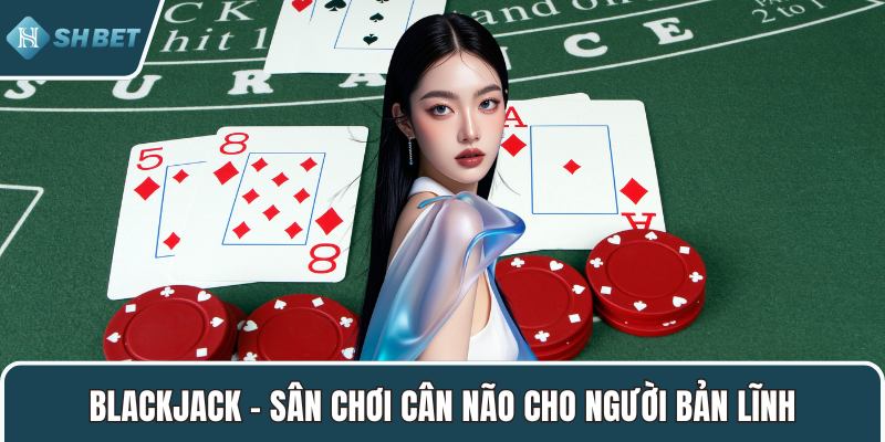 Blackjack – Sân chơi cân não cho người bản lĩnh