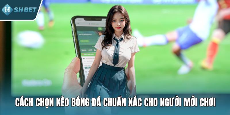 Cách Chọn Kèo Bóng Đá Chuẩn Xác Cho Người Mới Chơi